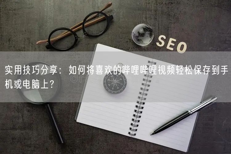 实用技巧分享：如何将喜欢的哔哩哔哩视频轻松保存到手机或电脑上？