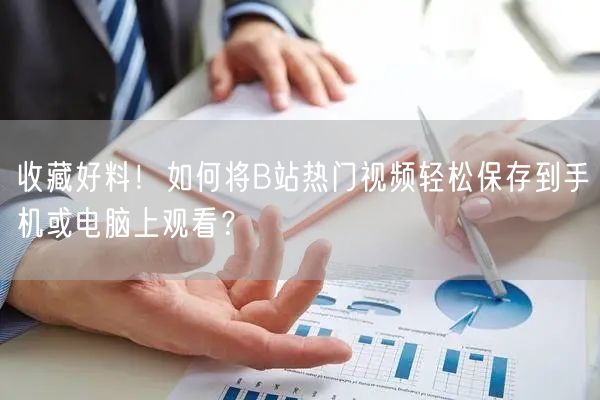 收藏好料！如何将B站热门视频轻松保存到手机或电脑上观看？