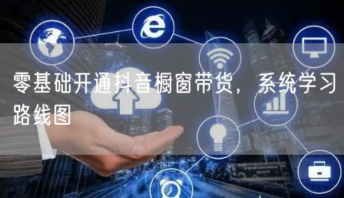 零基础开通抖音橱窗带货，系统学习路线图