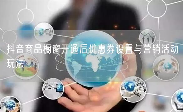 抖音商品橱窗开通后优惠券设置与营销活动玩法