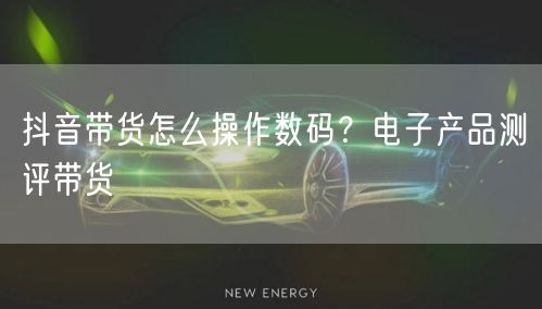 抖音带货怎么操作数码？电子产品测评带货