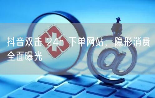抖音双击 24h 下单网站，隐形消费全面曝光