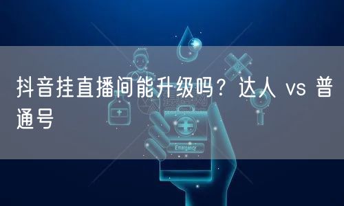 抖音挂直播间能升级吗？达人 vs 普通号
