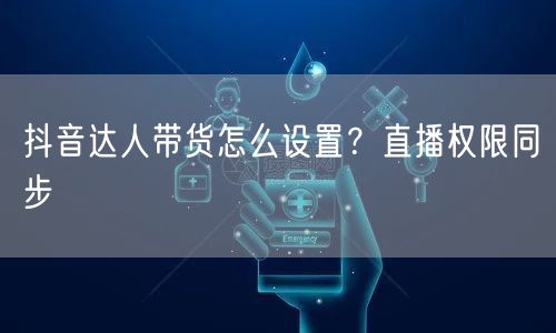 抖音达人带货怎么设置？直播权限同步