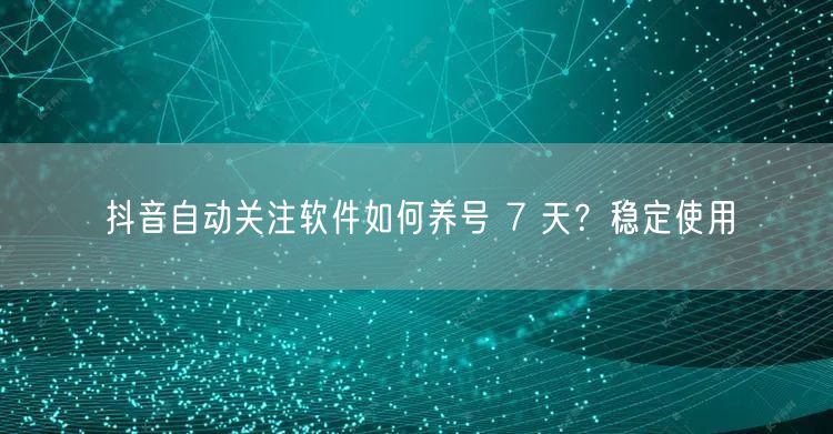 抖音自动关注软件如何养号 7 天？稳定使用