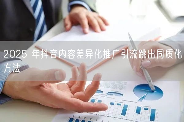 2025 年抖音内容差异化推广引流跳出同质化方法