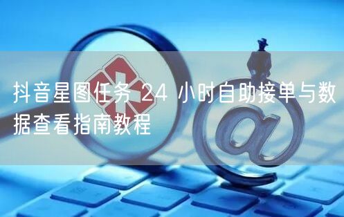 抖音星图任务 24 小时自助接单与数据查看指南教程