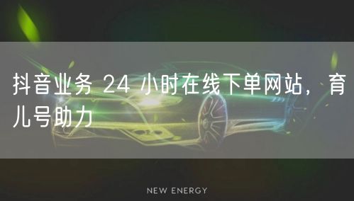抖音业务 24 小时在线下单网站，育儿号助力