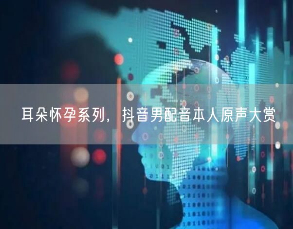 耳朵怀孕系列，抖音男配音本人原声大赏