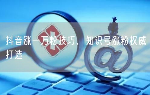 抖音涨一万粉技巧，知识号涨粉权威打造
