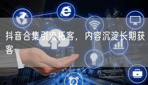 抖音合集引流拓客，内容沉淀长期获客