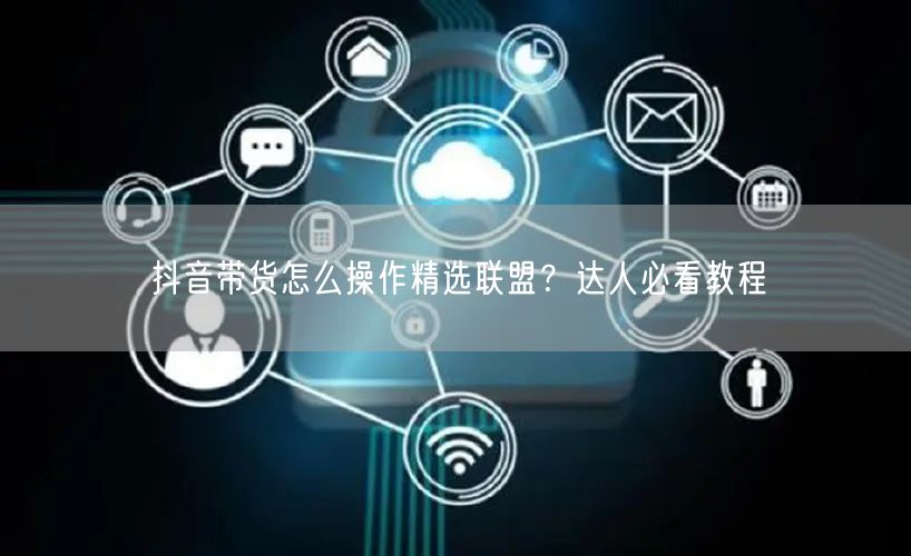 抖音带货怎么操作精选联盟？达人必看教程