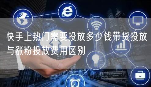 快手上热门需要投放多少钱带货投放与涨粉投放费用区别
