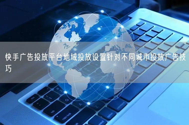 快手广告投放平台地域投放设置针对不同城市投放广告技巧