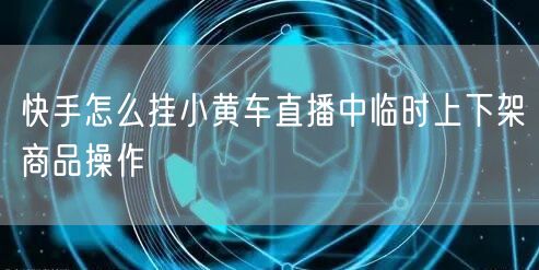 快手怎么挂小黄车直播中临时上下架商品操作