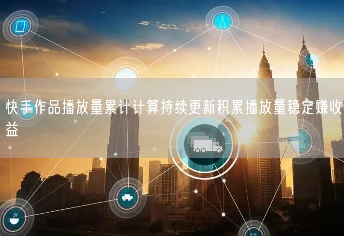 快手作品播放量累计计算持续更新积累播放量稳定赚收益