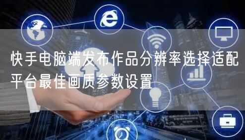 快手电脑端发布作品分辨率选择适配平台最佳画质参数设置