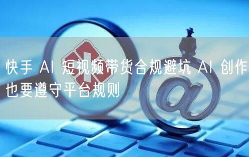 快手 AI 短视频带货合规避坑 AI 创作也要遵守平台规则