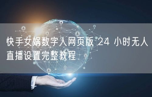 快手女娲数字人网页版 24 小时无人直播设置完整教程