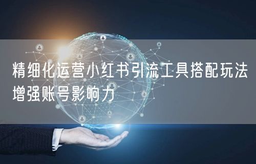 精细化运营小红书引流工具搭配玩法增强账号影响力
