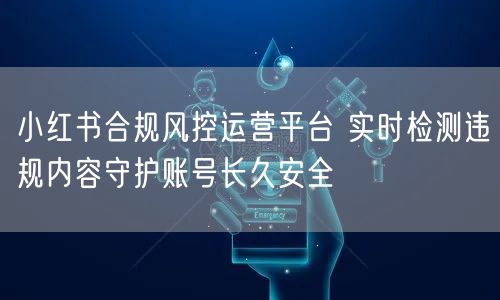 小红书合规风控运营平台 实时检测违规内容守护账号长久安全