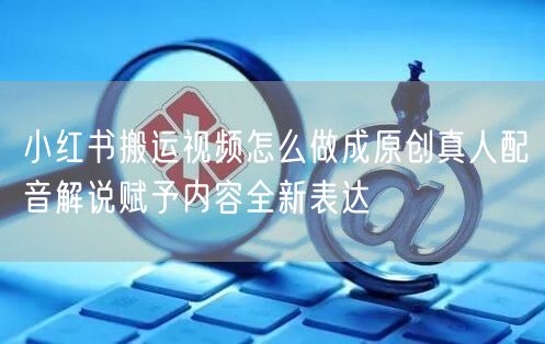 小红书搬运视频怎么做成原创真人配音解说赋予内容全新表达