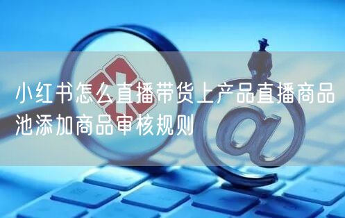 小红书怎么直播带货上产品直播商品池添加商品审核规则