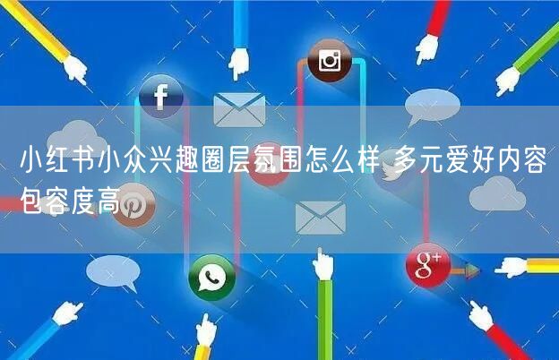小红书小众兴趣圈层氛围怎么样 多元爱好内容包容度高