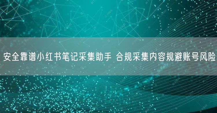 安全靠谱小红书笔记采集助手 合规采集内容规避账号风险