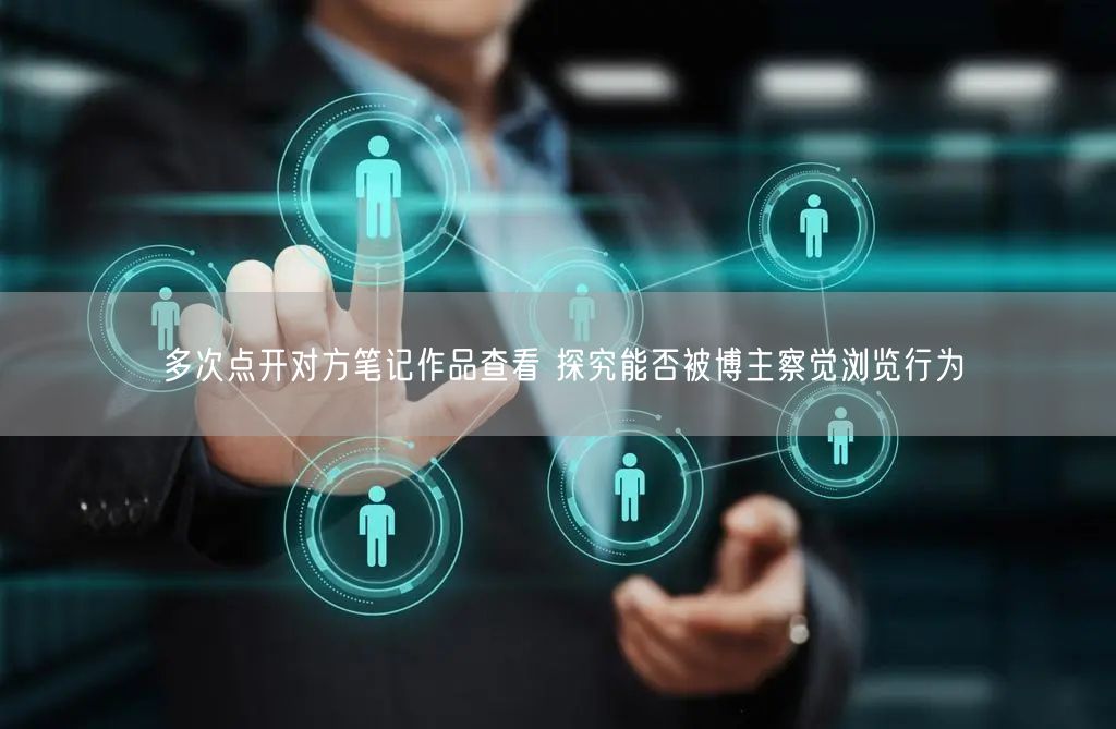 多次点开对方笔记作品查看 探究能否被博主察觉浏览行为