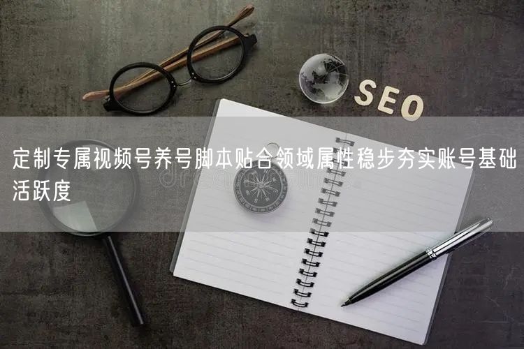 定制专属视频号养号脚本贴合领域属性稳步夯实账号基础活跃度