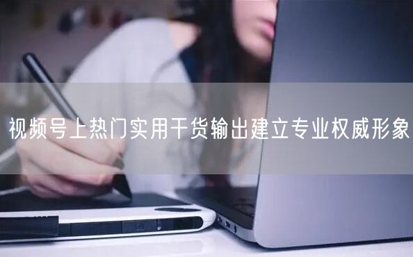 视频号上热门实用干货输出建立专业权威形象