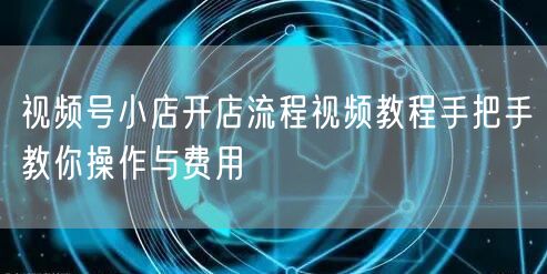 视频号小店开店流程视频教程手把手教你操作与费用