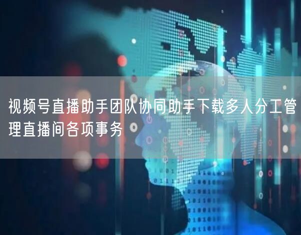视频号直播助手团队协同助手下载多人分工管理直播间各项事务