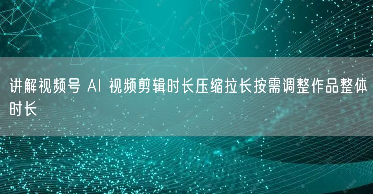 讲解视频号 AI 视频剪辑时长压缩拉长按需调整作品整体时长