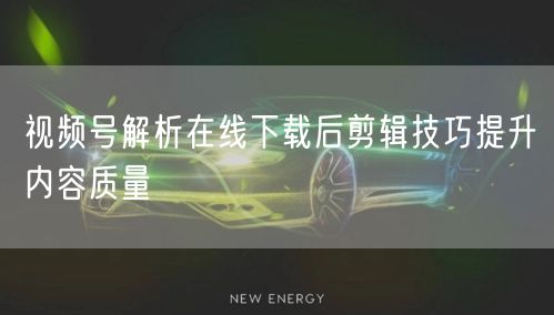 视频号解析在线下载后剪辑技巧提升内容质量
