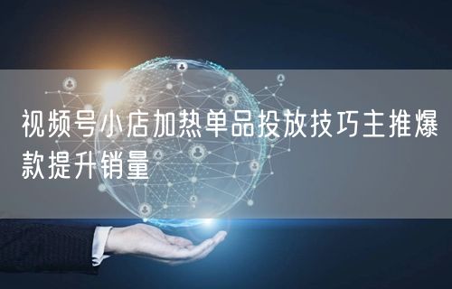 视频号小店加热单品投放技巧主推爆款提升销量