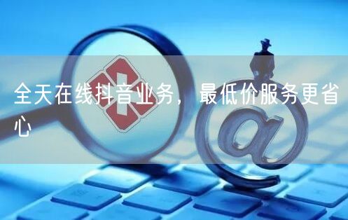 全天在线抖音业务，最低价服务更省心