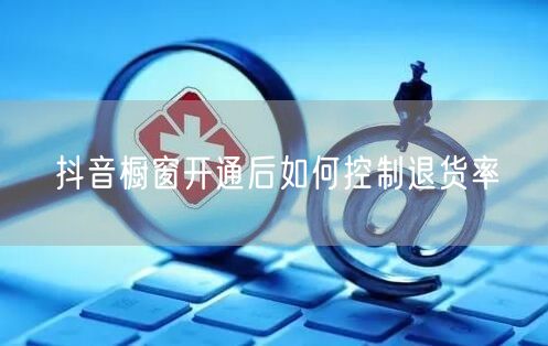 抖音橱窗开通后如何控制退货率