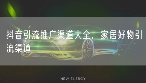抖音引流推广渠道大全，家居好物引流渠道