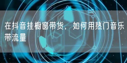在抖音挂橱窗带货，如何用热门音乐带流量