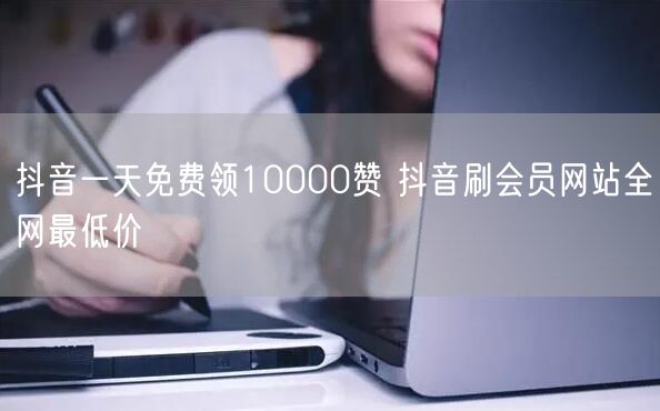 抖音一天免费领10000赞 抖音刷会员网站全网最低价