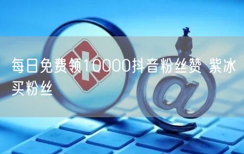 每日免费领10000抖音粉丝赞 紫冰买粉丝