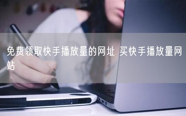 免费领取快手播放量的网址 买快手播放量网站