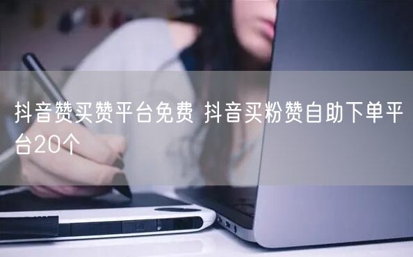 抖音赞买赞平台免费 抖音买粉赞自助下单平台20个
