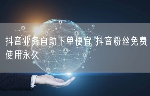 抖音业务自助下单便宜 抖音粉丝免费使用永久
