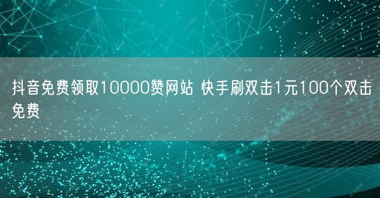 抖音免费领取10000赞网站 快手刷双击1元100个双击免费