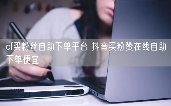 cf买粉丝自助下单平台 抖音买粉赞在线自助下单便宜