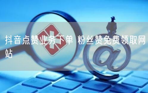 抖音点赞业务下单 粉丝赞免费领取网站