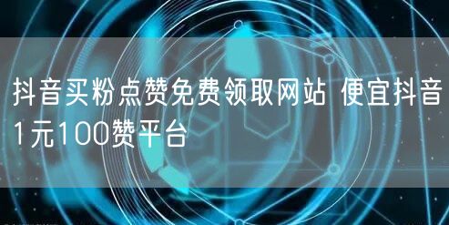 抖音买粉点赞免费领取网站 便宜抖音1元100赞平台